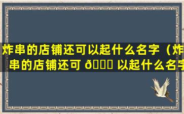 炸串的店铺还可以起什么名字（炸串的店铺还可 🐘 以起什么名字好听）